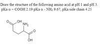 Draw the structure of the following amino acid at pH 1 and pH 3.
pKa a - COOH 2.19 pKa a - NH2 9.67, pKa side chain 4.25
OH
NH2
OH
