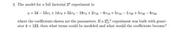 3. The model for a full factorial 24 experiment is:
y=54 13x1 +14x2 + 52x3 - 19x4 + 2x12 - 6x13 +5x14 - 1x23 +5x24 - 8x34
where the coefficients shown are the parameters. If a 2-1 experiment was built with gener-
ator 4 = 123, then what terms could be modeled and what would the coefficients become?