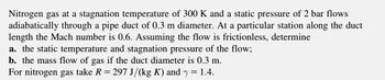 Nitrogen gas at a stagnation temperature of 300 K and a static pressure of 2 bar flows
adiabatically through a pipe duct of 0.3 m diameter. At a particular station along the duct
length the Mach number is 0.6. Assuming the flow is frictionless, determine
a. the static temperature and stagnation pressure of the flow;
b. the mass flow of gas if the duct diameter is 0.3 m.
For nitrogen gas take R = 297 J/(kg K) and y
= 1.4.