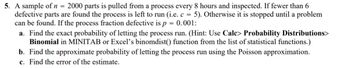 =
5. A sample of n 2000 parts is pulled from a process every 8 hours and inspected. If fewer than 6
defective parts are found the process is left to run (i.e. c = 5). Otherwise it is stopped until a problem
can be found. If the process fraction defective is p = 0.001:
a. Find the exact probability of letting the process run. (Hint: Use Calc> Probability Distributions>
Binomial in MINITAB or Excel's binomdist() function from the list of statistical functions.)
b. Find the approximate probability of letting the process run using the Poisson approximation.
c. Find the error of the estimate.