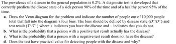 The prevalence of a disease in the general population is 0.2%. A diagnostic test is developed that
correctly predicts the disease state of a sick person 90% of the time and of a healthy person 95% of the
time.
a. Draw the Venn diagram for the problem and indicate the number of people out of 10,000 people
total that fall into the diagram's four bins. The bins should be defined by disease state (D+/D¯) and
test result (T+/T) where + indicates you have the disease and indicates that you do not.
b. What is the probability that a person with a positive test result actually has the disease?
c. What is the probability that a person with a negative test result does not have the disease?
d. Does the test have practical value for detecting people with the disease and why?