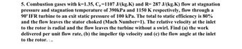 5. Combustion gases with k=1.35, Cp=1107 J/(kg.K) and R= 287 J/(kg.K) flow at stagnation
pressure and stagnation temperature of 390kPa and 1150 K respectively, flow through a
90° IFR turbine to an exit static pressure of 100 kPa. The total to static efficiency is 80%
and the flow leaves the stator choked (Mach Number=1). The relative velocity at the inlet
to the rotor is radial and the flow leaves the turbine without a swirl. Find (a) the work
delivered per unit flow rate, (b) the impeller tip velocity and (c) the flow angle at the inlet
to the rotor. :-