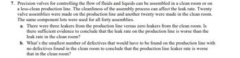 7. Precision valves for controlling the flow of fluids and liquids can be assembled in a clean room or on
a less-clean production line. The cleanliness of the assembly process can affect the leak rate. Twenty
valve assemblies were made on the production line and another twenty were made in the clean room.
The same component lots were used for all forty assemblies.
a. There were three leakers from the production line versus zero leakers from the clean room. Is
there sufficient evidence to conclude that the leak rate on the production line is worse than the
leak rate in the clean room?
b. What's the smallest number of defectives that would have to be found on the production line with
no defectives found in the clean room to conclude that the production line leaker rate is worse
that in the clean room?