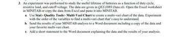 3. An experiment was performed to study the useful lifetime of batteries as a function of duty cycle,
resistive load, and cutoff voltage. The data are given in QES HWO Data.xls. Open the Excel worksheet
in MINITAB or copy the data from Excel and paste it into MINITAB.
a. Use Stat> Quality Tools> Multi-Vari Chart to create a multi-vari chart of the data. Experiment
with the order of the variables to find a multi-vari chart that's easy to understand.
b. Send the results of your MINITAB analysis to a Word document including a copy of the data and
your favorite multi-vari chart.
c. Add a short statement to the Word document explaining the data and the results of your analysis.