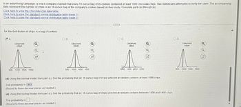 In an advertising campaign, a snack company claimed that every 18-ounce bag of its cookies contained at least 1000 chocolate chips. Two statisticians attempted to verify the claim. The accompanying
data represent the number of chips in an 18-ounce bag of the company's cookies based on their study Complete parts (a) through (e)
Click here to view the chocolate chip data table.
Click here to view the standard normal distribution table (page 1)_
Click here to view the standard normal distribution table (page 2).
for the distribution of chips in a bag of cookies.
A.
900
Observed
value
T
1200 1500 1800
B.
The probability is
(Round to three decimal places as needed)
600
Observed
value
1000 1400 1800
Observed
value
1000 1400 1800 2200
(d) Using the normal model from part (c), find the probability that an 18-ounce bag of chips selected at random contains at least 1000 chips.
The probability is 993
(Round to three decimal places as needed)
(e) Using the normal model from part (c), find the probability that an 18-ounce bag of chips selected at random contains between 1300 and 1400 chips
D.
Observed
value
FARE HUA
900 1200 1500 1800