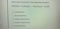 What type of reaction is the following reaction?
NaOH(aq) + H2S03(aq) --> Na,SO3laq) + H2O(1)
combination
decomposition
single replacement
double replacement
12
neutralization
