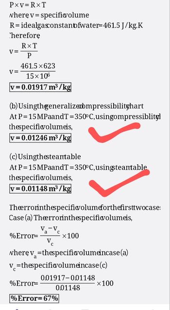 PXV=RXT
where v=specificvolume
R= idealgasconstantfwater=461.5 J/kg.K
Therefore
RXT
V=
P
461.5×623
v=
15×106
v=0.01917 m³/kg
(b) Usingthgeneralized bmpressibilityhart
At P=15MPaandT=350°C, usingompressiblityl
thespecificvolumeis,
v=0.01246 m³/kg
(c) Usingthesteantable
At P=15MPaandT=350°C, using steamtable
thespecificvolumeis,
v=0.01148 m³/kg
Theerrorinthespecificvolumeforthefirsttwocase:
Case (a) Theerrorinthespecific volumeis,
Va-Ve
а
%Error=
×100
where v=thespecific volume incase (a)
v=thespecificvolumeincase (c)
0.01917-0.01148
%Error=
×100
0.01148
% Error=67%