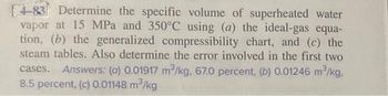 [4-83 Determine the specific volume of superheated water
vapor at 15 MPa and 350°C using (a) the ideal-gas equa-
tion, (b) the generalized compressibility chart, and (c) the
steam tables. Also determine the error involved in the first two
Answers: (a) 0.01917 m³/kg, 67.0 percent, (b) 0.01246 m³/kg,
cases.
8.5 percent, (c) 0.01148 m³/kg