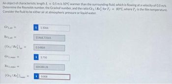 An object of characteristic length L = 0.5 m is 10°C warmer than the surrounding fluid, which is flowing at a velocity of 0.5 m/s.
Determine the Reynolds number, the Grashof number, and the ratio Gr/ Re for T, = 80°C, where Ty is the film temperature,
Consider the fluid to be either air at atmospheric pressure or liquid water.
GrLair
Rezair
1.1066
11468.73165
(Gry/Re)air
0.54804
Gr1.water
3.750
Rewater =
(Gry/Re) water
684380.28
=
i
0.008