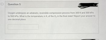 D
Question 5
Oxygen undergoes an adiabatic, reversible compression process from 300 K and 300 kPa
to 960 kPa. What is the temperature, in K, of the O2 in the final state? Report your answer to
one decimal place.