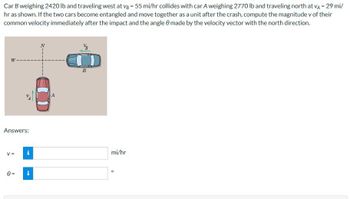 Car B weighing 2420 lb and traveling west at vg = 55 mi/hr collides with car A weighing 2770 lb and traveling north at VA - 29 mi/
hr as shown. If the two cars become entangled and move together as a unit after the crash, compute the magnitude v of their
common velocity immediately after the impact and the angle made by the velocity vector with the north direction.
VB
W
B
Answers:
V =
i
0 =
mi/hr
°