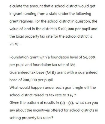 alculate the amount that a school district would get
in grant funding from a state under the following
grant regimes. For the school district in question, the
value of land in the district is $100,000 per pupil and
the local property tax rate for the school district is
2.5%.
Foundation grant with a foundation level of $6,000
per pupil and foundation tax rate of 3%
Guaranteed tax base (GTB) grant with a guaranteed
base of 200,000 per pupil.
What would happen under each grant regime if the
school district raised its tax rate to 3% ?
Given the pattern of results in (a) - (C), what can you
say about the incentives offered for school districts in
setting property tax rates?