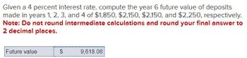 Given a 4 percent interest rate, compute the year 6 future value of deposits
made in years 1, 2, 3, and 4 of $1,850, $2,150, $2,150, and $2,250, respectively.
Note: Do not round intermediate calculations and round your final answer to
2 decimal places.
Future value
EA
$
9,618.08