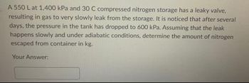 A 550 L at 1,400 kPa and 30 C compressed nitrogen storage has a leaky valve.
resulting in gas to very slowly leak from the storage. It is noticed that after several
days, the pressure in the tank has dropped to 600 kPa. Assuming that the leak
happens slowly and under adiabatic conditions, determine the amount of nitrogen
escaped from container in kg.
Your Answer: