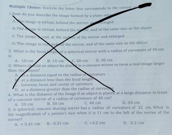 Multiple Choice: Encircle the letter that corresponds to the correct a
1.How do you describe the image formed by a plane mir
A.he image is virtual, behind the mirror, a
larged
B. The age is virtual, behind the mor, and of the same size as the object
C. The image real, at the surface of the mirror and enlarged
D. The image is rea behind the mirror, and of the same size as the object
2. What is the focalng of a spherical mirror with a radius of curvature of 30 cm
is
A. 10 cm
B. 15 cm
C. 20 cm
D. 30 cm
3. Where should an object be placed in a concave mirror to form a real image larger
than the oject?
A. t a distance equal to the radius ofurvature
Pat a distance less than the focal length
between focus and center of curvature
D. at a distance greater than the radius of curvature
4. What is the distance of the image if an object is placed at a large distance in front
of a concave mirror of a radius of curvature of 40 cm?
B. 30 cm
C. 40 cm
D. 50 cm
A. 20 cm
5. A spherical, concave shaving mirror has a radius of curvature of 32 cm. What is
the magnification of a person's face when it is 11 cm to the left of the vertex of the
mirror?
B. -3.31 cm
C. +3.2 cm
A. +3.31 cm
D. -3.2 cm