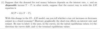 (1) Suppose that the demand for real money balances depends on the interest rate, r, and on
disposable income Y - T; in other words, suppose that the correct way to write the LM
equation is
M/PL(r,Y-T).
With this change to the IS- LM model, can you tell whether a tax cut increases or decreases
output in a closed economy? Illustrate graphically the short-run effects on interest rate and
output. Be sure to label: i) the axes, ii) the curves, iii) the initial equilibrium values; iv) the
direction the curves shift; and v) the terminal equilibrium values.