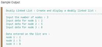 Sample Output:
Doubly Linked List : Create and display a doubly linked list :
Input the number of nodes : 3
Input data for node 1 : 2
Input data for node 2 : 5
Input data for node 3 : 8
Data entered on the list are :
node 1 : 2
node 2 : 5
node 3 : 8
