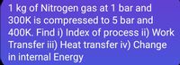 1 kg of Nitrogen gas at 1 bar and
300K is compressed to 5 bar and
400K. Find i) Index of process ii) Work
Transfer iii) Heat transfer iv) Change
in internal Energy
