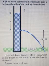 A jet of water squirts out horizontally from a
hole on the side of the tank as shown below.
h
1.24 m
0.668 m
If the hole has a diameter of 3.14 mm, what
is the height of the water above the hole in
the tank?
Answer in units of
Cm.
