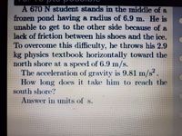 A 670 N student stands in the middle of a
frozen pond having a radius of 6.9 m. He is
unable to get to the other side because of a
lack of friction between his shoes and the ice.
To overcome this difficulty, he throws his 2.9
kg physics textbook horizontally toward the
north shore at a speed of 6.9 m/s.
The acceleration of gravity is 9.81 m/s².
How long does it take him to reach the
south shore?
Answer in units of s.
