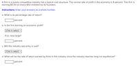 A firm in a purely competitive industry has a typical cost structure. The normal rate of profit in the economy is 8 percent. This firm is
earning $5.50 on every $50 invested by its founders.
Instructions: Enter your answers as a whole number.
a. What is its percentage rate of return?
percent
b. Is the firm earning an economic profit?
(Click to select)
If so, how large?
percent
c. Will this industry see entry or exit?
(Click to select)
d. What will be the rate of return earned by firms in this industry once the industry reaches long-run equilibrium?
percent
