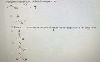 Predict the major product of the following reaction.
OH
PCC
?
O There is no reaction under these conditions or the correct product is not listed here.
O
H
OH
H
OH