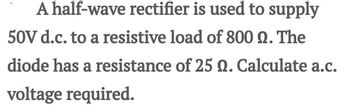 A half-wave rectifier is used to supply
50V d.c. to a resistive load of 800 Q. The
diode has a resistance of 25 Q. Calculate a.c.
voltage required.