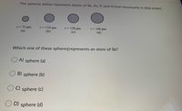 The spheres below represent atoms of Sb, As, P, and N (not necessarily in that order).
r-110 pm
(b)
r-120 pm
(c)
r- 140 pm
(d)
r-75 pm
(a)
Which one of these spheresrepresents an atom of Sb?
A) sphere (a)
B) sphere (b)
C) sphere (c)
O D) sphere (d)
