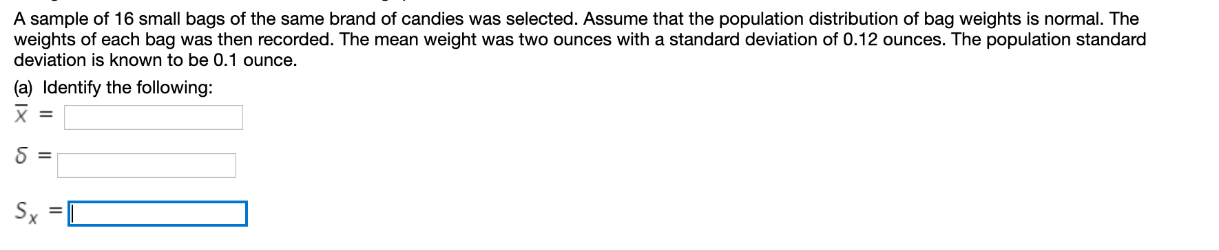 A sample of 16 small bags of the same brand of candies was selected. Assume that the population distribution of bag weights is normal. The
weights of each bag was then recorded. The mean weight was two ounces with a standard deviation of 0.12 ounces. The population standard
deviation is known to be 0.1 ounce.
(a) Identify the following:
X
Sx
