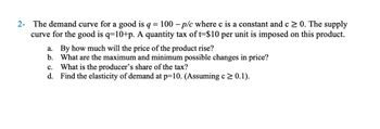 2- The demand curve for a good is q = 100 p/c where c is a constant and c ≥ 0. The supply
curve for the good is q=10+p. A quantity tax of t=$10 per unit is imposed on this product.
a. By how much will the price of the product rise?
b. What are the maximum and minimum possible changes in price?
C. What is the producer's share of the tax?
d. Find the elasticity of demand at p=10. (Assuming c≥ 0.1).