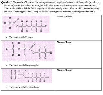 Question 2. The smells of fruits are due to the presence of complicated mixtures of chemicals, (not always
just esters) rather than solely one ester, but individual esters are often important components in this.
Chemists have identified the following esters which have fruity scents. Your task is to name them using
the IUPAC naming procedure. Using the IUPAC naming rules, name the following ester molecules.
Name of Ester:
H
H-C-
H
O
H H H H H
0-c-c-C-C-C-H
HHHH H
a. This ester smells like pear.
HHH
H-C-C-c-c
H-C
HHH
b. This ester smells like pineapple.
HHH
HK
-C-C
H
H H
0
O
O
H
0-C-C-H
||
H H
H
H H HH H
C- C C -C
H H
H
H
c. This ester smells like strawberry.
HIDIH
C-H
H
Name of Ester:
Name of Ester: