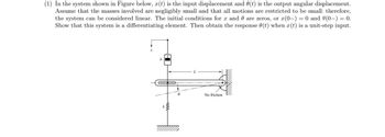 (1) In the system shown in Figure below, x(t) is the input displacement and 0(t) is the output angular displacement.
Assume that the masses involved are negligibly small and that all motions are restricted to be small; therefore,
the system can be considered linear. The initial conditions for x and are zeros, or x(0-) = 0 and 0(0-) = 0.
Show that this system is a differentiating element. Then obtain the response (t) when x(t) is a unit-step input.
b
www
No friction
\\\\\\\\\\\