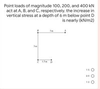 Point loads of magnitude 10O, 200, and 400 kN
act at A, B, and C, respectively. the increase in
vertical stress at a depth of 6 m below point D
is nearly (kN/m2)
В
3 m
3 m
C
1.5 m
1.5 O
0.9
1.3 O
