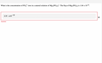 What is the concentration of PO43 ions in a satured solution of Mg3(P04)2? The Ksp of Mg3(PO4)2 is 1.04 x 1024.
-10
2.55 x10
M
Incorrect
