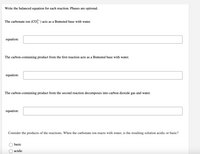 Write the balanced equation for each reaction. Phases are optional.
The carbonate ion (CO) acts as a Brønsted base with water.
equation:
The carbon-containing product from the first reaction acts as a Brønsted base with water.
equation:
The carbon-containing product from the second reaction decomposes into carbon dioxide gas and water.
equation:
Consider the products of the reactions. When the carbonate ion reacts with water, is the resulting solution acidic or basic?
basic
acidic
