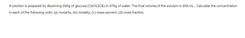 A solution is prepared by dissolving 250g of glucose (C6H1206) in 375g of water. The final volume of the solution is 550 mL. Calculate the concentration
in each of the following units. (a) molarity, (b) molality, (c) mass percent, (d) mole fraction.