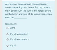 A system of coplanar and non concurrent
forces are acting on a beam. For the beam to
be in equilibrium the sum of the forces acting
on the beam and sum of its support reactions
must be
Select one:
O Zero
O Equal to resultant
O Equal to moments
O Equal
