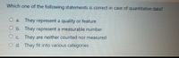 Which one of the following statements is correct in case of quantitative data?
O a. They represent a quality or feature
O b. They represent a measurable number
O c. They are neither counted nor measured
O d. They fit into various categories
