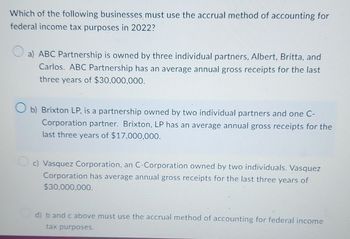 Which of the following businesses must use the accrual method of accounting for
federal income tax purposes in 2022?
a) ABC Partnership is owned by three individual partners, Albert, Britta, and
Carlos. ABC Partnership has an average annual gross receipts for the last
three years of $30,000,000.
b) Brixton LP, is a partnership owned by two individual partners and one C-
Corporation partner. Brixton, LP has an average annual gross receipts for the
last three years of $17,000,000.
c) Vasquez Corporation, an C-Corporation owned by two individuals. Vasquez
Corporation has average annual gross receipts for the last three years of
$30,000,000.
d) b and c above must use the accrual method of accounting for federal income
tax purposes.