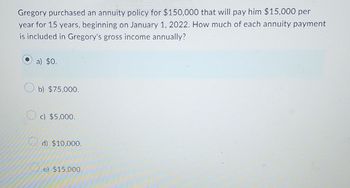 Gregory purchased an annuity policy for $150,000 that will pay him $15,000 per
year for 15 years, beginning on January 1, 2022. How much of each annuity payment
is included in Gregory's gross income annually?
a) $0.
b) $75,000.
c) $5,000..
d) $10,000.
e) $15,000.