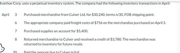 Ivanhoe Corp. uses a perpetual inventory system. The company had the following inventory transactions in April:
April 3 Purchased merchandise from Culver Ltd. for $30,240, terms n/30, FOB shipping point.
The appropriate company paid freight costs of $756 on the merchandise purchased on April 3.
Purchased supplies on account for $5,400.
Returned merchandise to Culver and received a credit of $3,780. The merchandise was
returned to inventory for future resale.
6
7
8
30
Paid the amount due to Culver in full.