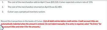 1.
2.
3.
The cost of the merchandise sold on April 3 was $20,520. Culver expected a return rate of 15%.
The cost of the merchandise returned on April 8 was $2,484.
Culver uses a perpetual inventory system.
Record the transactions in the books of Culver. (List all debit entries before credit entries. Credit account titles are
automatically indented when the amount is entered. Do not indent manually. If no entry is required, select "No Entry" for
be account titles and enter O for the amounts.)
Jy