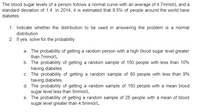 The blood sugar levels of a person follows a normal curve with an average of 4.7mmol/L and a
standard deviation of 1.4. In 2014, it is estimated that 8.5% of people around the world have
diabetes.
1. Indicate whether the distribution to be used in answering the problem is a normal
distribution
2. If yes, solve for the probability
a. The probability of getting a random person with a high blood sugar level greater
than 7mmol/L.
b. The probability of getting a random sample of 150 people with less than 10%
having diabetes
c. The probability of getting a random sample of 60 people with less than 9%
having diabetes
d. The probability of getting a random sample of 150 people with a mean blood
sugar level less than 5mmol/L.
e. The probability of getting a random sample of 25 people with a mean of blood
sugar level greater than 4.5mmol/L.
