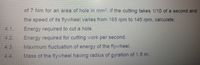 of 7 Nm for an area of hole in mm?. If the cutting takes 1/10 of a second and
the speed of its flywheel varles from 165 rpm to 145 rpm, calculate:
Energy required to cut a hole.
Energy required for cutting work per second.
4.1.
4.2.
4.3.
Maximum fluctuation of energy of the flywheel.
4.4.
Mass of the flywheel having radius of gyration of 1.5 m.
