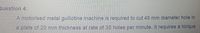 Question 4:
A motorised metal guillotine machine is required to cut 45 mm diameter hole in
a plate of 20 mm thickness at rate of 35 holes per minute. It requires a torque
