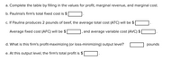 a. Complete the table by filling in the values for profit, marginal revenue, and marginal cost.
b. Paulinia's firm's total fixed cost is $
c. If Paulina produces 2 pounds of beef, the average total cost (ATC) will be $
Average fixed cost (AFC) will be $
and average variable cost (AVC) $
d. What is this firm's profit-maximizing (or loss-minimizing) output level?
pounds
e. At this output level, the firm's total profit is $
