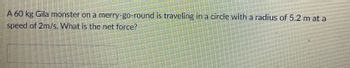 A 60 kg Gila monster on a merry-go-round is traveling in a circle with a radius of 5.2 m at a
speed of 2m/s. What is the net force?