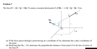 Problem 7
The force F = {6i + 8j + 10k} N creates a moment about point O of Mo = {-14i+ 8j+2k} N.m.
Mo
1m
y
(a) If the force passes through a point having an x coordinate of 1m, determine the y and z coordinates of
the point.
(b) Realizing that Mo = Fd, determine the perpendicular distance d from point O to the line of action of
the force F.
