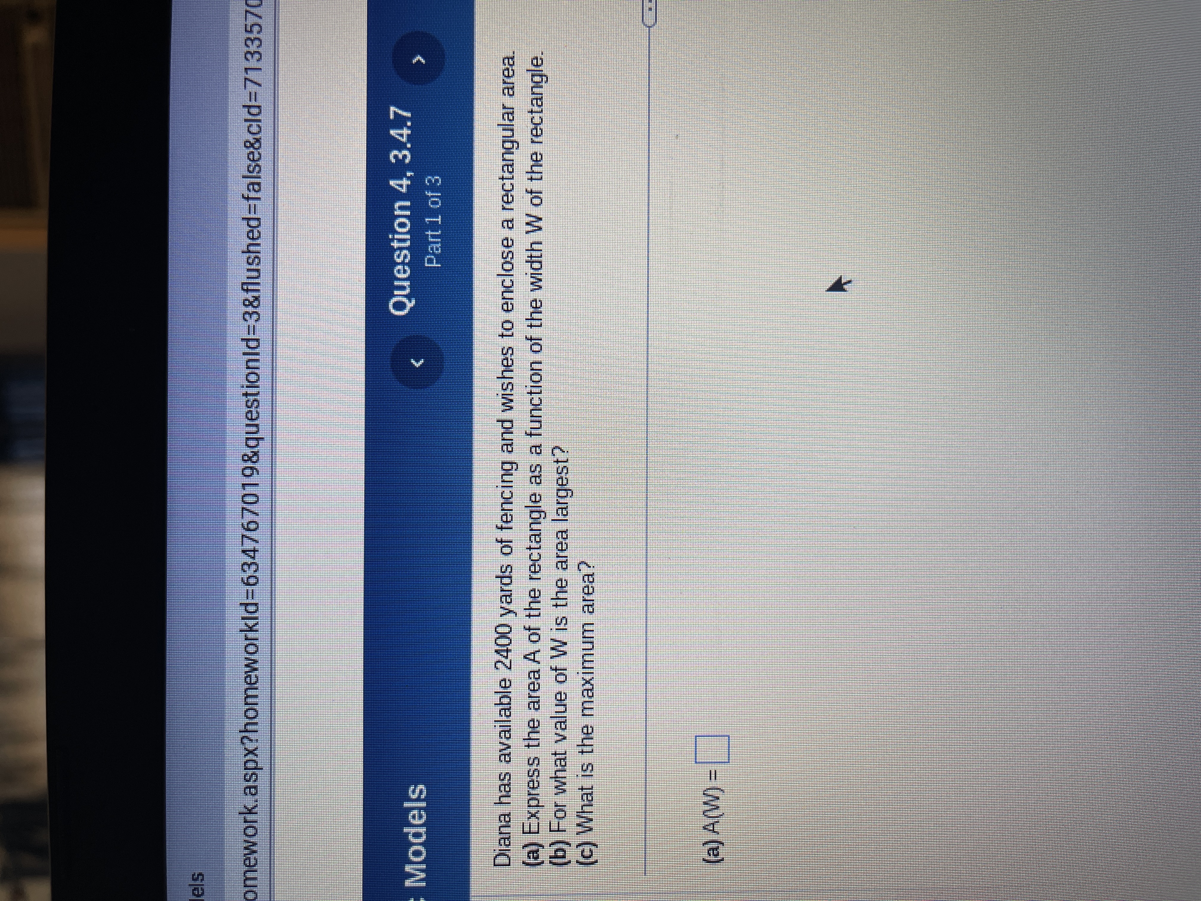 omework.aspx?homeworkId=634767019&questionId=3&flushed=false&cid=7133570
: Models
Question 4, 3.4.7
Part 1 of 3
Diana has available 2400 yards of fencing and wishes to enclose a rectangular area.
(a) Express the area A of the rectangle as a function of the width W of the rectangle.
(b) For what value of W is the area largest?
(c) What is the maximum area?
(a) A(W) =
K