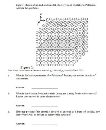 a.
b.
Figure 1 shows a ball-and-stick model of a very small crystal of a-Polonium.
Answer the questions.
Source: https://www.tf.uni-kiel.de/matwis/amat/iss/kap_5/illustr/s5_4_1a.html (10 March 2022)
What is the lattice parameter of a-Polonium? Report your answer in units of
nanometers.
C.
Figure 1:
Z
Answer:
What is the distance from left to right (along the y axis) for the whole crystal?
Report your answer in units of nanometers.
Answer:
If the top portion of the crystal is sheared by one unit of b from left to right, how
many bonds will be broken to achieve this outcome?
Answer: